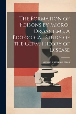 The Formation of Poisons by Micro-Organisms. A Biological Study of the Germ Theory of Disease by Black, Greene Vardiman