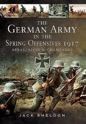 The German Army in the Spring Offensives 1917: Arras, Aisne and Champagne by Sheldon, Jack