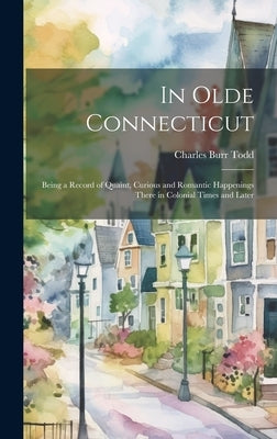 In Olde Connecticut: Being a Record of Quaint, Curious and Romantic Happenings There in Colonial Times and Later by Todd, Charles Burr