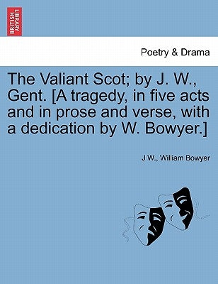 The Valiant Scot; By J. W., Gent. [a Tragedy, in Five Acts and in Prose and Verse, with a Dedication by W. Bowyer.] by W, J.