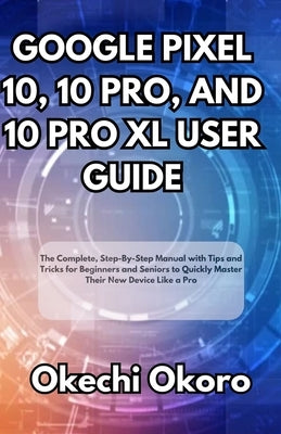 Google Pixel 10, 10 Pro, and 10 Pro XL User Guide: The Complete, Step-By-Step Manual with Tips and Tricks for Beginners and Seniors to Quickly Master by Okoro, Okechi