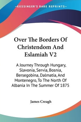 Over The Borders Of Christendom And Eslamiah V2: A Journey Through Hungary, Slavonia, Servia, Bosnia, Bersegobina, Dalmatia, And Montenegro, To The No by Creagh, James