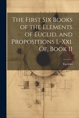 The First Six Books of the Elements of Euclid, and Propositions I.-Xxi. Of, Book 11 by Euclides