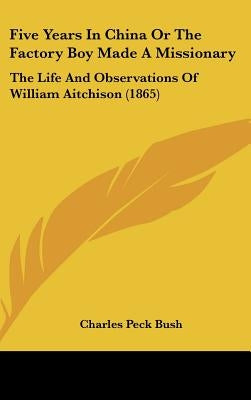 Five Years In China Or The Factory Boy Made A Missionary: The Life And Observations Of William Aitchison (1865) by Bush, Charles Peck