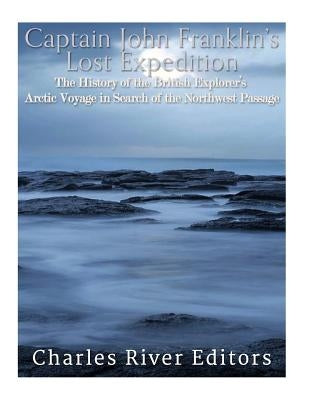 Captain John Franklin's Lost Expedition: The History of the British Explorer's Arctic Voyage in Search of the Northwest Passage by Charles River