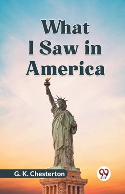 What I Saw In America by Chesterton, G. K.