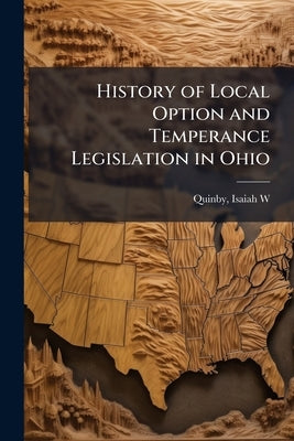 History of Local Option and Temperance Legislation in Ohio by [Quinby, Isaiah W. ]. 1837-