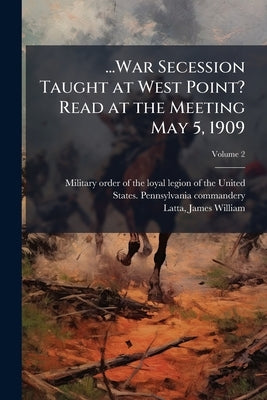 ...War Secession Taught at West Point? Read at the Meeting May 5, 1909; Volume 2 by Military Order of the Loyal Legion of Th