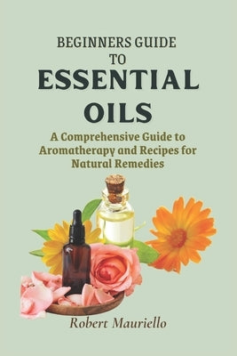 Beginners' Guide to Essential Oils: A Comprehensive Guide to Aromatherapy and Recipes for Natural Remedies by Mauriello, Robert