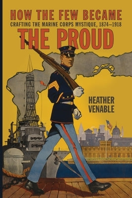 How the Few Became the Proud: Crafting the Marine Corps Mystique, 1874-1918 by Venable, Heather P.