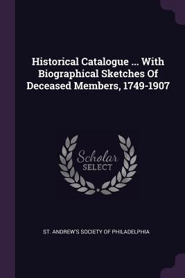 Historical Catalogue ... With Biographical Sketches Of Deceased Members, 1749-1907 by St Andrew's Society of Philadelphia