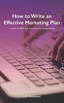 How to Write an Effective Marketing Plan: A guide for SMEs that want more marketing success by Woodward, L. D.