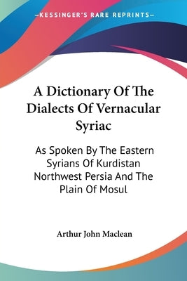 A Dictionary Of The Dialects Of Vernacular Syriac: As Spoken By The Eastern Syrians Of Kurdistan Northwest Persia And The Plain Of Mosul by MacLean, Arthur John
