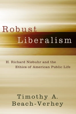 Robust Liberalism: H. Richard Niebuhr and the Ethics of American Public Life by Beach-Verhey, Timothy A.