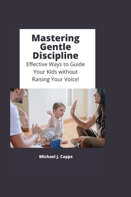 Mastering Gentle Discipline: Effective Ways to Guide Your Kids without Raising Your Voice! by J. Capps, Michael