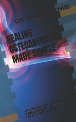 Healing Osteoarthritis Made Simple: A Complete Guide to Treatment of Osteoarthritis by Lowe, Alexa