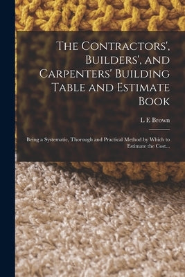 The Contractors', Builders', and Carpenters' Building Table and Estimate Book: Being a Systematic, Thorough and Practical Method by Which to Estimate by Brown, L. E.