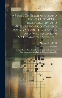 A Series On Elementary and Higher Geometry, Trigonometry, and Mensuration, Containing Many Valuable Discoveries and Impovements in Mathematical Scienc by Scholfield, Nathan