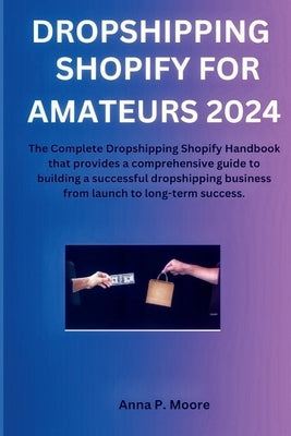Dropshipping shopify for Amateurs 2024: The Complete Dropshipping Shopify Handbook that provides a comprehensive guide to building a successful dropsh by P. Moore, Anna