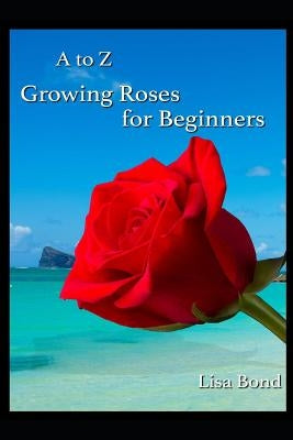 A to Z Growing Roses for Beginners by Bond, Lisa