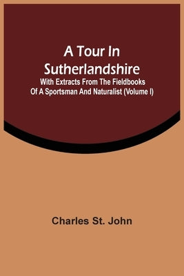 A Tour In Sutherlandshire: With Extracts From The Fieldbooks Of A Sportsman And Naturalist (Volume I) by St John, Charles