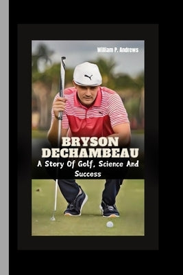Bryson Dechambeau: A Story Of Golf, Science And Success by Andrews, William P.