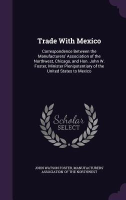Trade With Mexico: Correspondence Between the Manufacturers' Association of the Northwest, Chicago, and Hon. John W. Foster, Minister Ple by Foster, John Watson