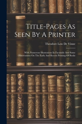 Title-pages As Seen By A Printer: With Numerous Illustrations In Facsimile And Some Observations On The Early And Recent Printing Of Books by Theodore Low de Vinne