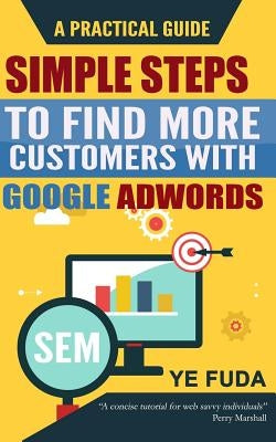 Simple Steps To Find More Customers With Google Adwords: A PRACTICAL GUIDE, Endorsed by Perry Marshall by Ye, Fuda