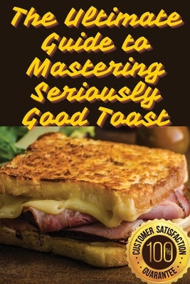 The Ultimate Guide to Mastering Seriously Good Toast by Minerva Hall