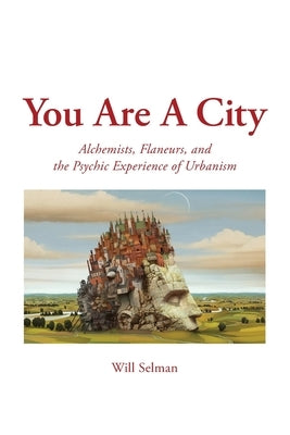 You Are A City: Alchemists, Flaneurs, and the Psychic Experience of Urbanism by Selman, Will