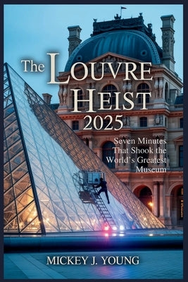 The Louvre Heist 2025: Seven Minutes That Shook the World's Greatest Museum by Young, Mickey J.