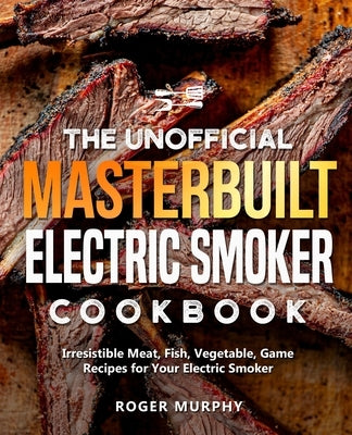 The Unofficial Masterbuilt Electric Smoker Cookbook: Irresistible Meat, Fish, Vegetable, Game Recipes for Your Electric Smoker by Murphy, Roger