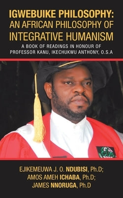 Igwebuike Philosophy: an African Philosophy of Integrative Humanism: A Book of Readings in Honour of Professor Kanu, Ikechukwu Anthony, O.S. by Ndubisi Ph. D., Ejikemeuwa J. O.