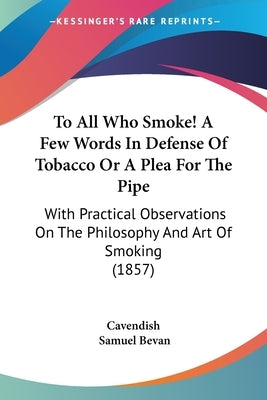 To All Who Smoke! A Few Words In Defense Of Tobacco Or A Plea For The Pipe: With Practical Observations On The Philosophy And Art Of Smoking (1857) by Cavendish