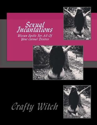 Sexual Incantations: Wiccan Spells For All Of Your Carnal Desires by Witch, Crafty