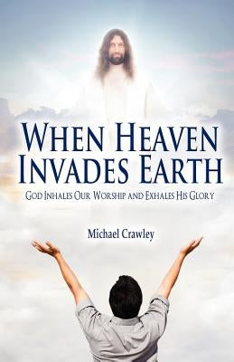 When Heaven Invades Earth: God Inhales Our Worship and Exhales His Glory by Crawley, Michael