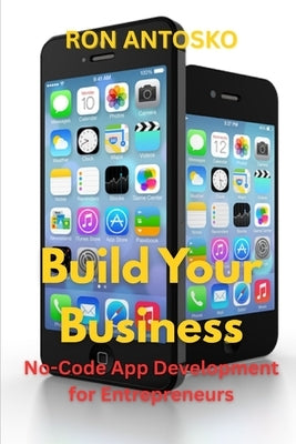 Build Your Business: No-Code App Development for Entrepreneurs by Antosko, Ron