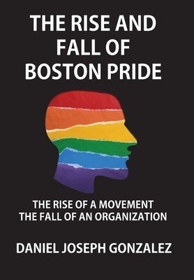 The Rise and Fall of Boston Pride: The Rise of a Movement, The Fall of an Organization by Gonzalez, Daniel Joseph