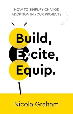 Build, Excite, Equip.: How to simplify change adoption in your projects by Graham, Nicola