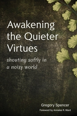 Awakening the Quieter Virtues: Shouting Softly in a Noisy World by Spencer, Gregory