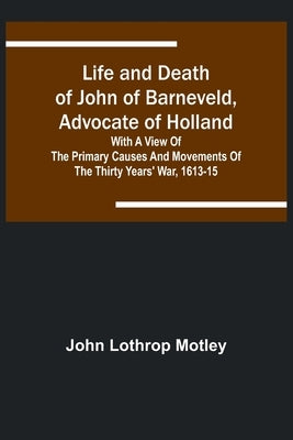 Life and Death of John of Barneveld, Advocate of Holland: with a view of the primary causes and movements of the Thirty Years' War, 1613-15 by Lothrop Motley, John