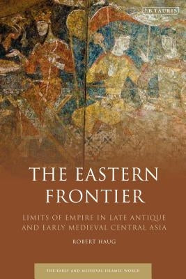 The Eastern Frontier: Limits of Empire in Late Antique and Early Medieval Central Asia by Haug, Robert