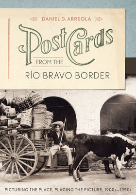 Postcards from the Río Bravo Border: Picturing the Place, Placing the Picture, 1900s-1950s by Arreola, Daniel D.