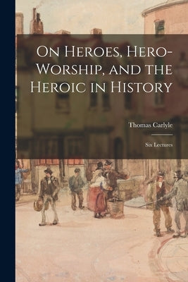 On Heroes, Hero-worship, and the Heroic in History: Six Lectures by Carlyle, Thomas 1795-1881