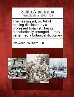 The Healing Art, Or, Art of Healing Disclosed by a Professed Botanist: Being Alphabetically Arranged, It May Be Termed a Botanical Dictionary. by Steward, William Dr