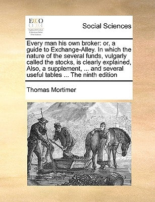 Every Man His Own Broker: Or, a Guide to Exchange-Alley. in Which the Nature of the Several Funds, Vulgarly Called the Stocks, Is Clearly Explai by Mortimer, Thomas