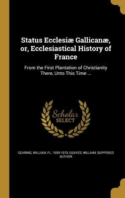 Status Ecclesiæ Gallicanæ, or, Ecclesiastical History of France: From the First Plantation of Christianity There, Unto This Time ... by Gearing, William Fl 1659-1679