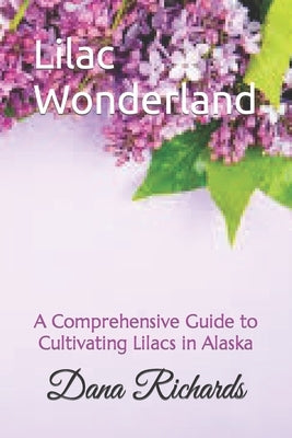 Lilac Wonderland: A Comprehensive Guide to Cultivating Lilacs in Alaska by Richards, Dana