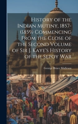 History of the Indian Mutiny, 1857-(1859) Commencing From the Close of the Second Volume of Sir J. Kaye's History of the Sepoy War by Malleson, George Bruce